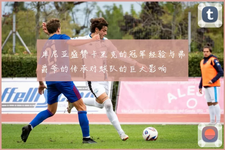 库尼亚盛赞卡里克的冠军经验与弗爵爷的传承对球队的巨大影响