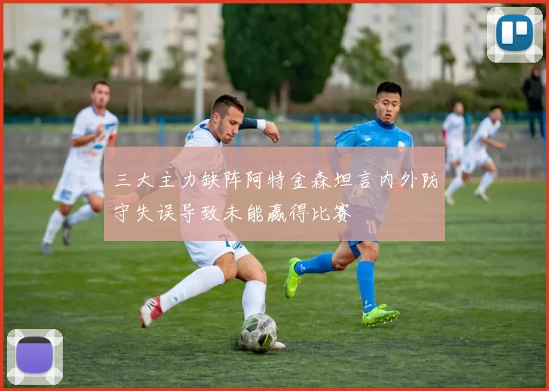 三大主力缺阵阿特金森坦言内外防守失误导致未能赢得比赛