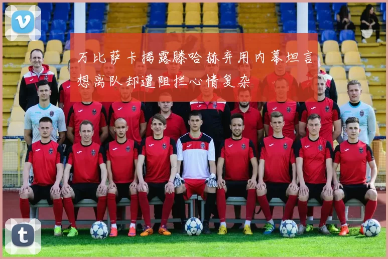 万比萨卡揭露滕哈赫弃用内幕坦言想离队却遭阻拦心情复杂