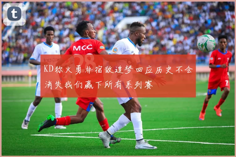 KD称火勇非宿敌追梦回应历史不会消失我们赢下所有系列赛