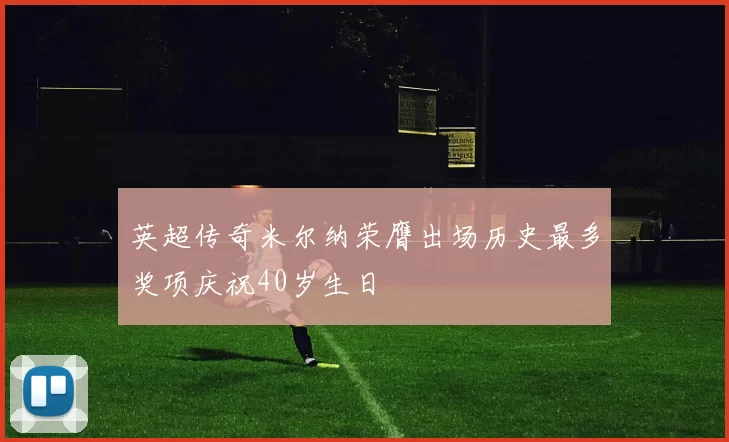 英超传奇米尔纳荣膺出场历史最多奖项庆祝40岁生日