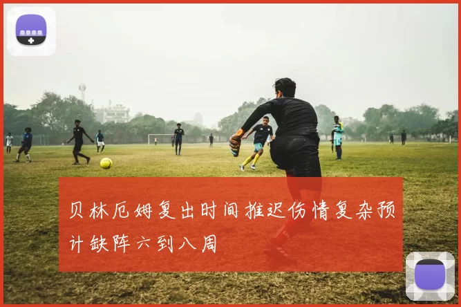 贝林厄姆复出时间推迟伤情复杂预计缺阵六到八周