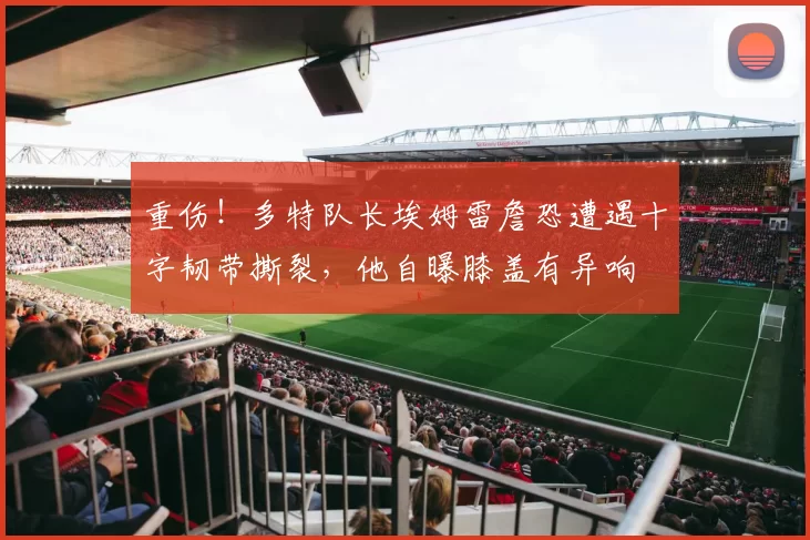 重伤！多特队长埃姆雷詹恐遭遇十字韧带撕裂，他自曝膝盖有异响