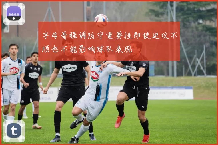 字母哥强调防守重要性即使进攻不顺也不能影响球队表现