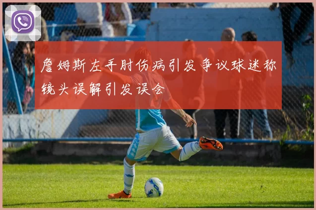 詹姆斯左手肘伤病引发争议球迷称镜头误解引发误会