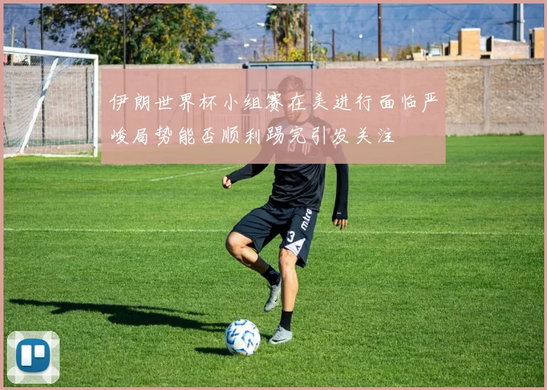 伊朗世界杯小组赛在美进行面临严峻局势能否顺利踢完引发关注
