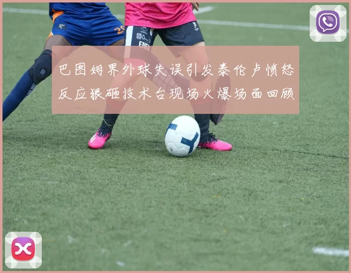 巴图姆界外球失误引发泰伦卢愤怒反应狠砸技术台现场火爆场面回顾