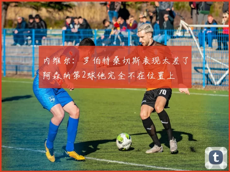内维尔：罗伯特桑切斯表现太差了阿森纳第2球他完全不在位置上