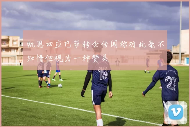 凯恩回应巴萨转会传闻称对此毫不知情但视为一种赞美