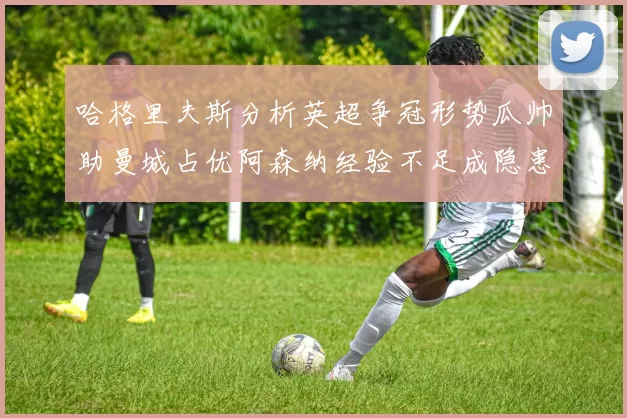哈格里夫斯分析英超争冠形势瓜帅助曼城占优阿森纳经验不足成隐患