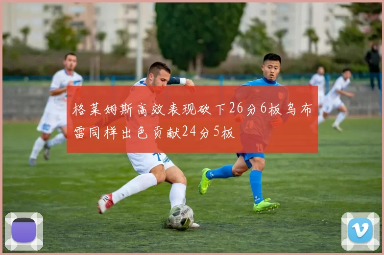 格莱姆斯高效表现砍下26分6板乌布雷同样出色贡献24分5板
