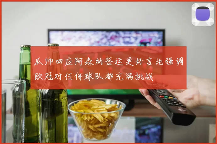 瓜帅回应阿森纳签运更好言论强调欧冠对任何球队都充满挑战