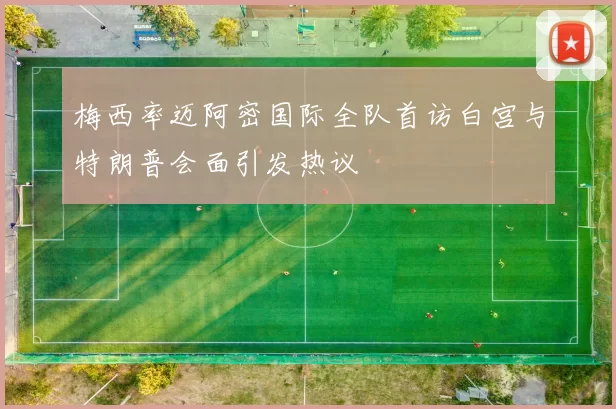 梅西率迈阿密国际全队首访白宫与特朗普会面引发热议