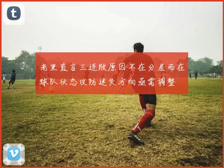 老里直言三连败原因不在分差而在球队状态攻防迷失方向亟需调整