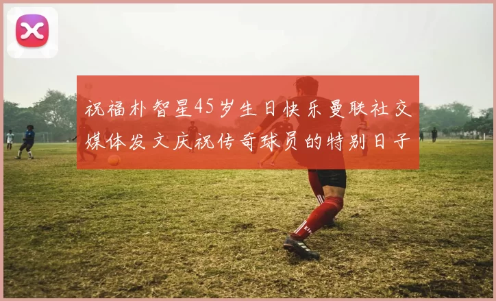 祝福朴智星45岁生日快乐曼联社交媒体发文庆祝传奇球员的特别日子