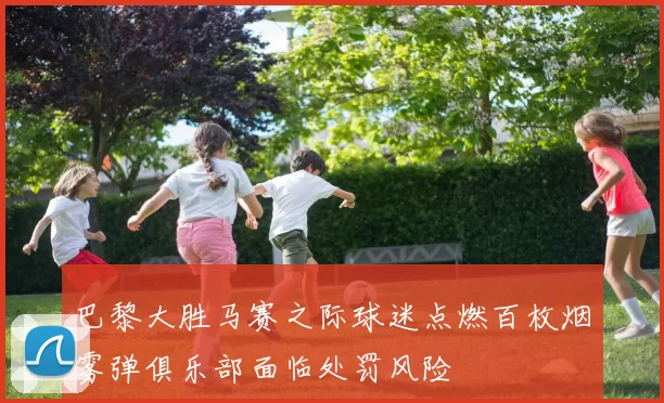 巴黎大胜马赛之际球迷点燃百枚烟雾弹俱乐部面临处罚风险