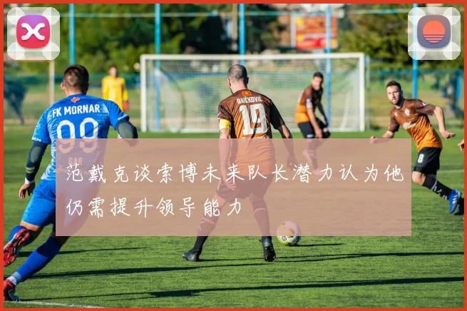 范戴克谈索博未来队长潜力认为他仍需提升领导能力