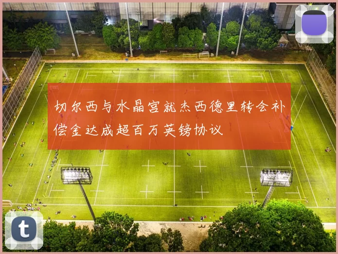 切尔西与水晶宫就杰西德里转会补偿金达成超百万英镑协议