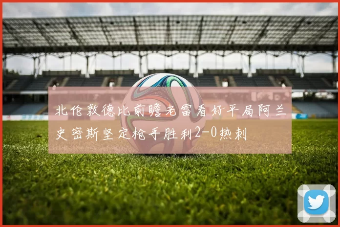 北伦敦德比前瞻老雷看好平局阿兰史密斯坚定枪手胜利2-0热刺