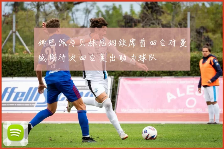姆巴佩与贝林厄姆缺席首回合对曼城期待次回合复出助力球队