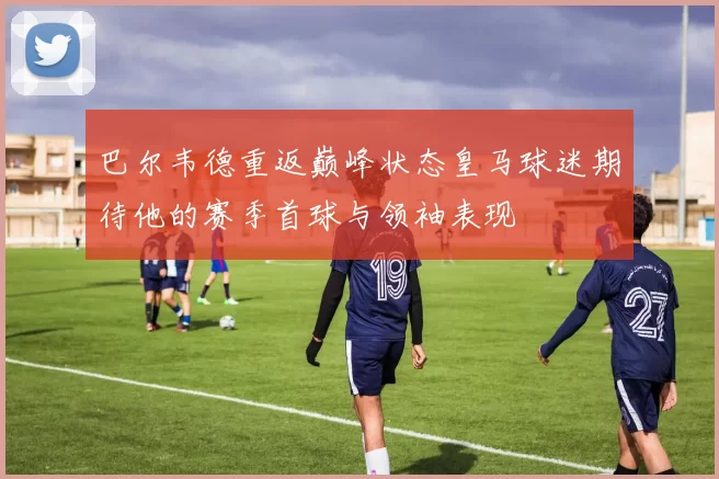 巴尔韦德重返巅峰状态皇马球迷期待他的赛季首球与领袖表现