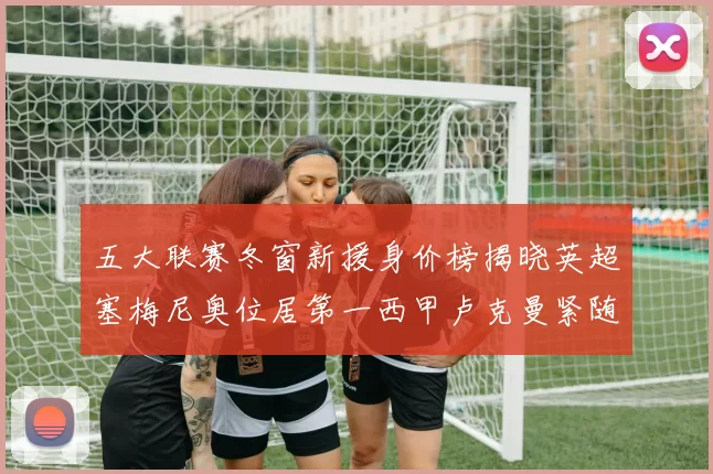 五大联赛冬窗新援身价榜揭晓英超塞梅尼奥位居第一西甲卢克曼紧随其后