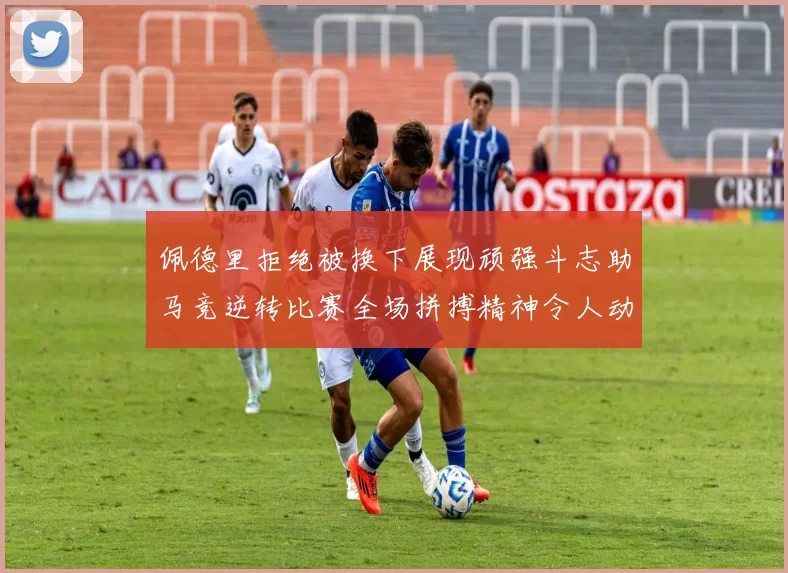 佩德里拒绝被换下展现顽强斗志助马竞逆转比赛全场拼搏精神令人动容