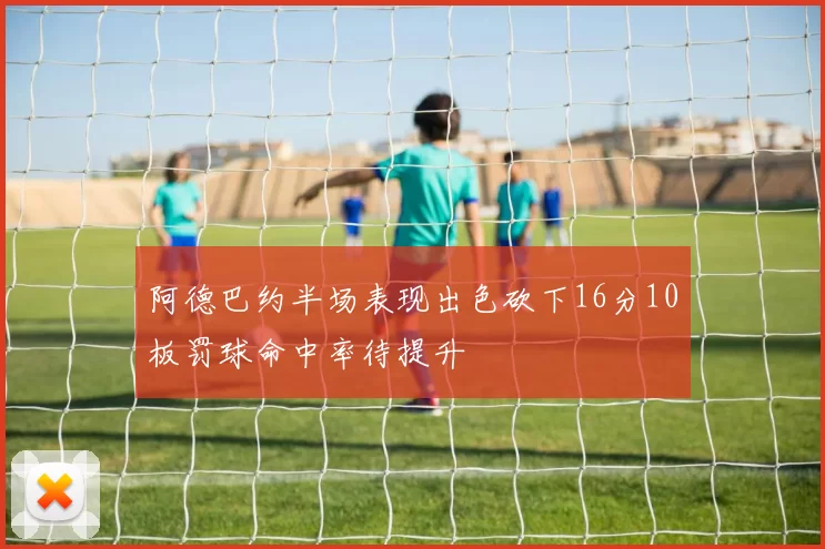 阿德巴约半场表现出色砍下16分10板罚球命中率待提升