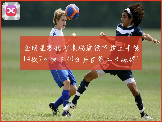 全明星赛精彩表现爱德华兹上半场14投7中砍下20分并在第二节独得17分